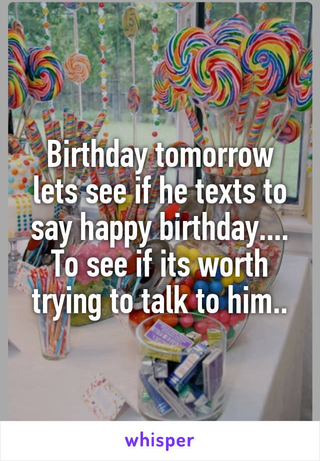 Birthday tomorrow lets see if he texts to say happy birthday.... To see if its worth trying to talk to him..