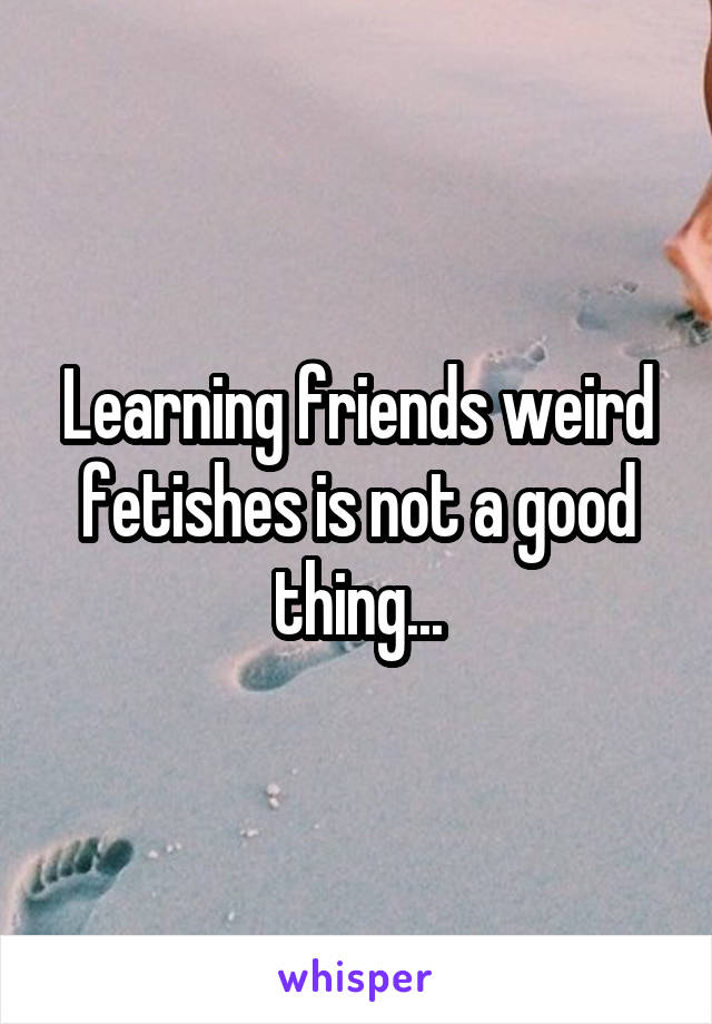 Learning friends weird fetishes is not a good thing...