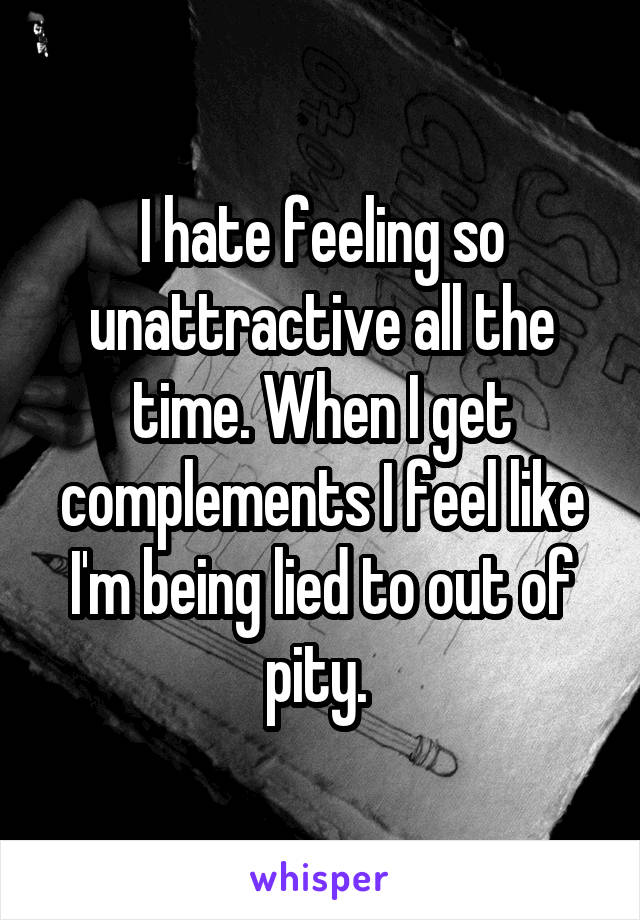 I hate feeling so unattractive all the time. When I get complements I feel like I'm being lied to out of pity. 