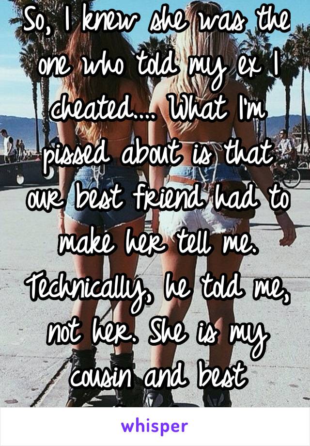 So, I knew she was the one who told my ex I cheated.... What I'm pissed about is that our best friend had to make her tell me. Technically, he told me, not her. She is my cousin and best friend....