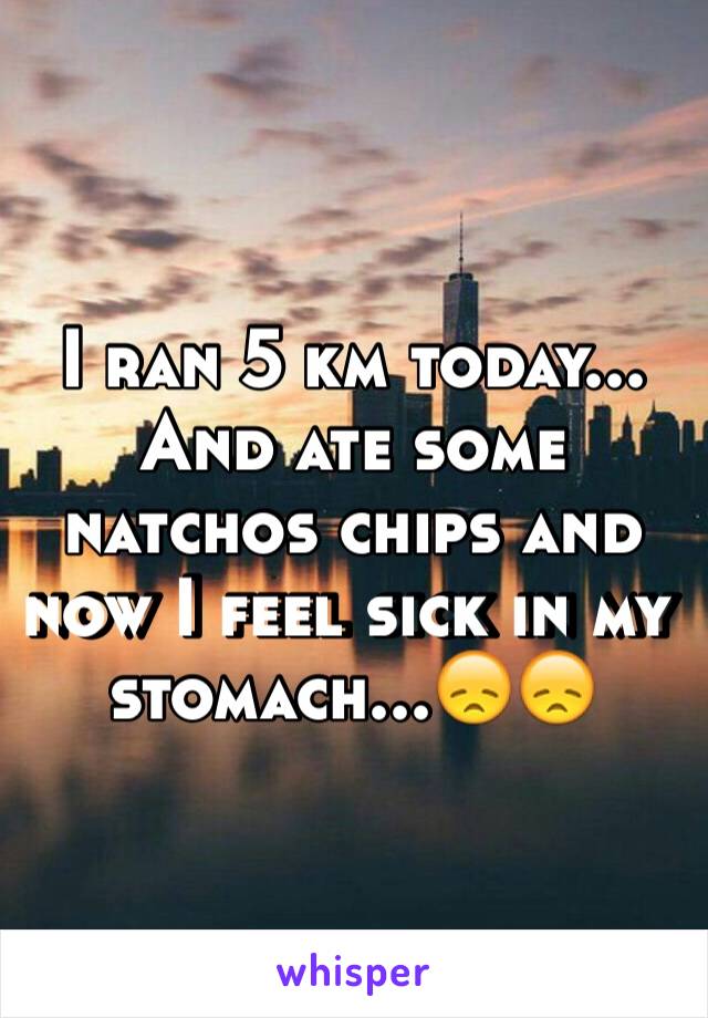 I ran 5 km today... And ate some natchos chips and now I feel sick in my stomach...😞😞