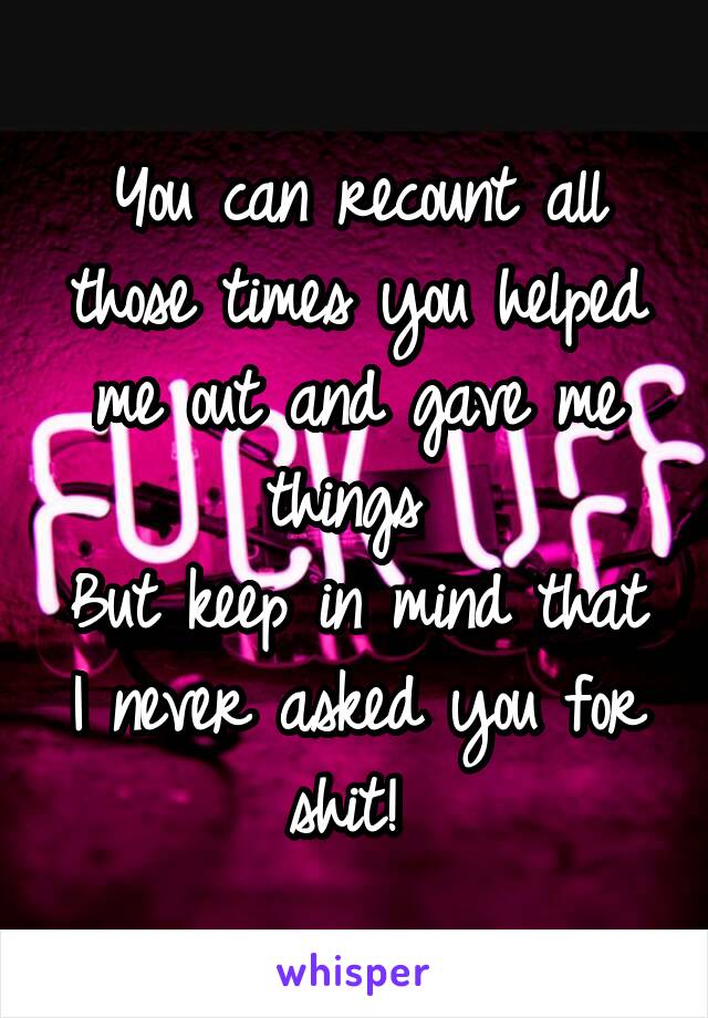 You can recount all those times you helped me out and gave me things 
But keep in mind that I never asked you for shit! 