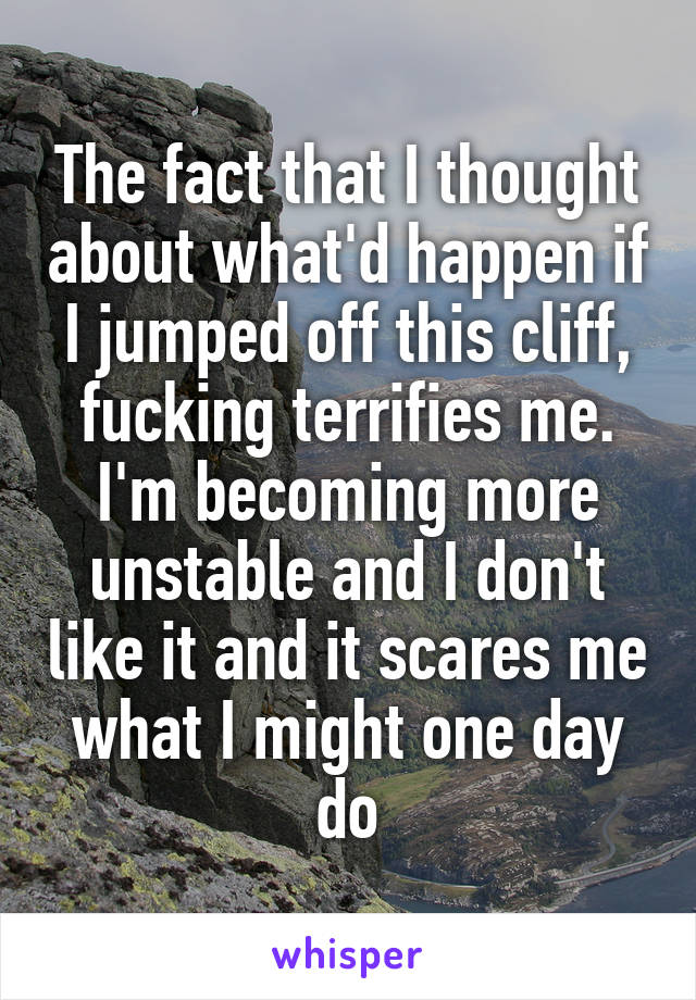 The fact that I thought about what'd happen if I jumped off this cliff, fucking terrifies me. I'm becoming more unstable and I don't like it and it scares me what I might one day do