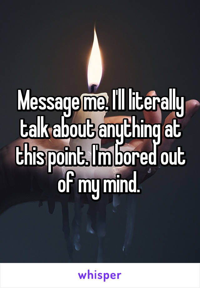 Message me. I'll literally talk about anything at this point. I'm bored out of my mind. 