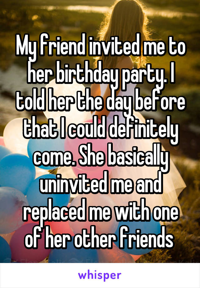 My friend invited me to her birthday party. I told her the day before that I could definitely come. She basically uninvited me and replaced me with one of her other friends 