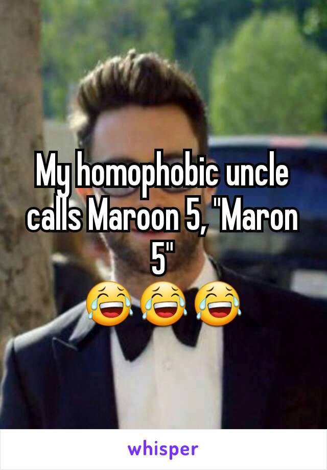 My homophobic uncle calls Maroon 5, "Maron 5"
😂😂😂