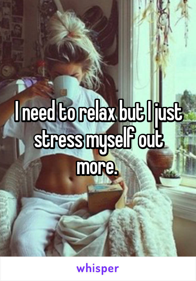 I need to relax but I just stress myself out more. 