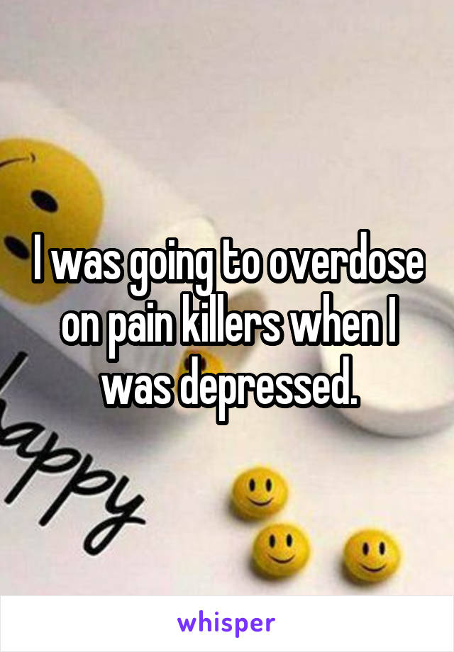 I was going to overdose on pain killers when I was depressed.