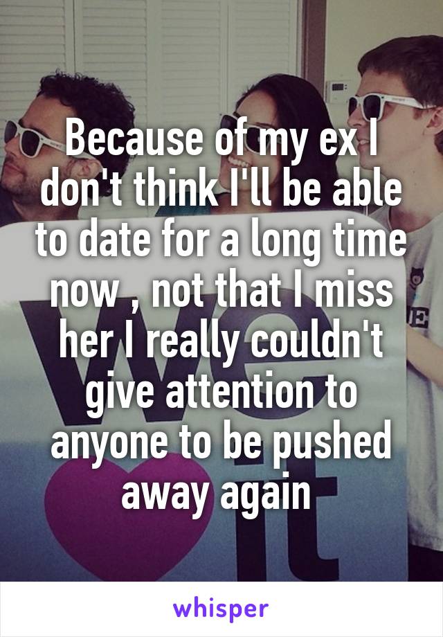 Because of my ex I don't think I'll be able to date for a long time now , not that I miss her I really couldn't give attention to anyone to be pushed away again 