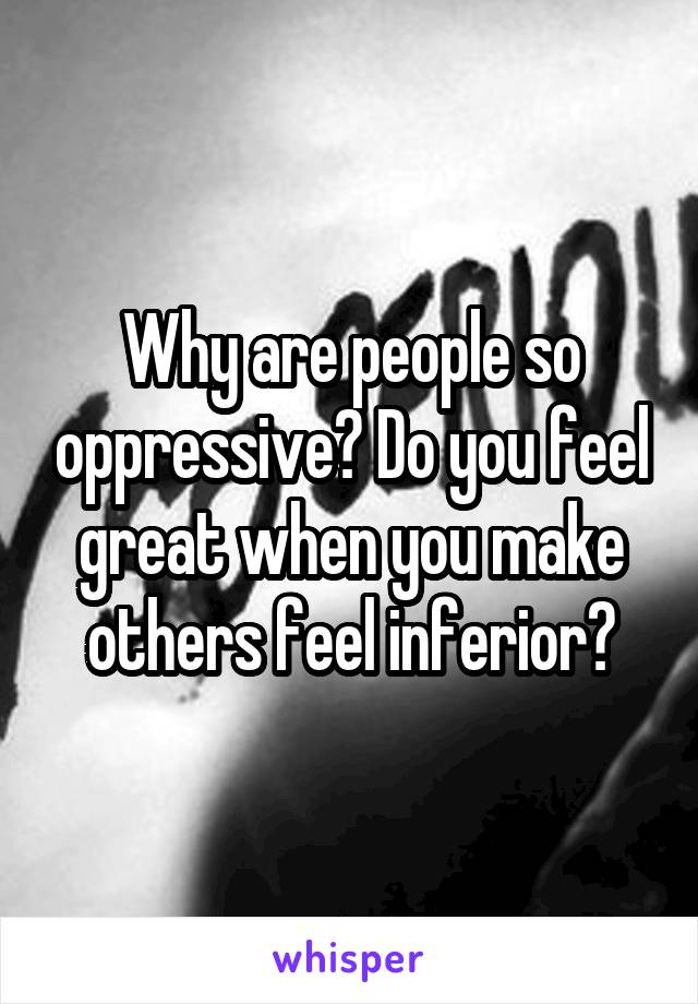 Why are people so oppressive? Do you feel great when you make others feel inferior?