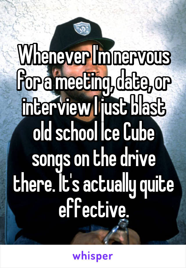 Whenever I'm nervous for a meeting, date, or interview I just blast old school Ice Cube songs on the drive there. It's actually quite effective.