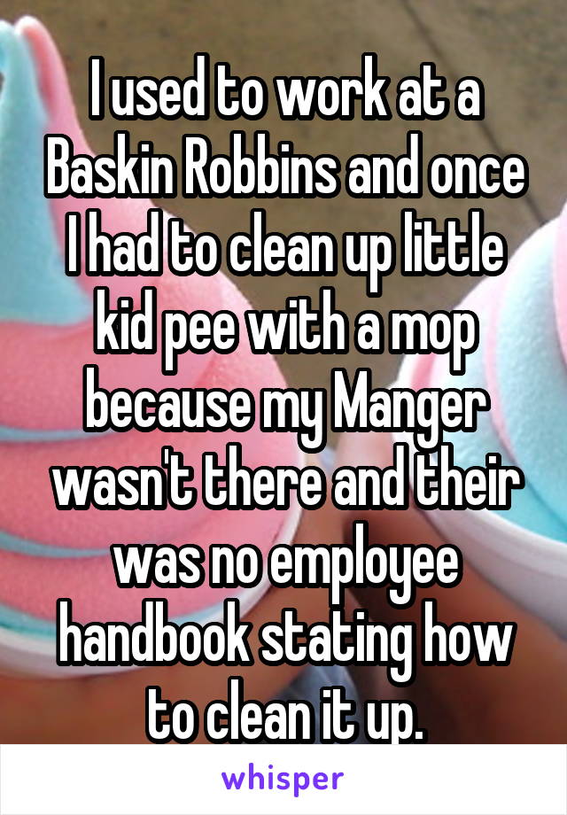 I used to work at a Baskin Robbins and once I had to clean up little kid pee with a mop because my Manger wasn't there and their was no employee handbook stating how to clean it up.