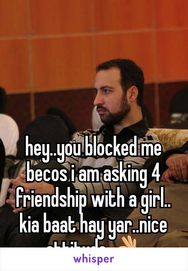 hey..you blocked me becos i am asking 4 friendship with a girl.. kia baat hay yar..nice attitude 👌