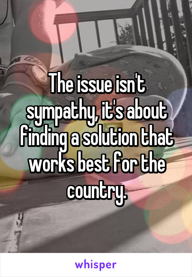 The issue isn't sympathy, it's about finding a solution that works best for the country.