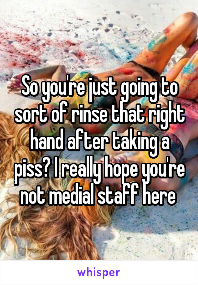 So you're just going to sort of rinse that right hand after taking a piss? I really hope you're not medial staff here 