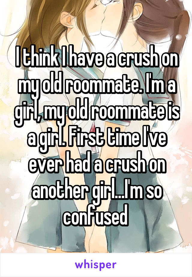 I think I have a crush on my old roommate. I'm a girl, my old roommate is a girl. First time I've ever had a crush on another girl...I'm so confused 