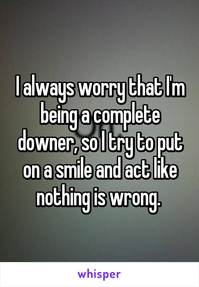 I always worry that I'm being a complete downer, so I try to put on a smile and act like nothing is wrong. 