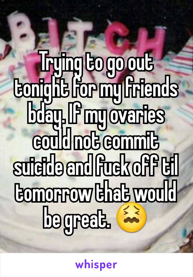 Trying to go out tonight for my friends bday. If my ovaries could not commit suicide and fuck off til tomorrow that would be great. 😖