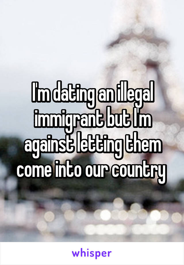 I'm dating an illegal immigrant but I'm against letting them come into our country 