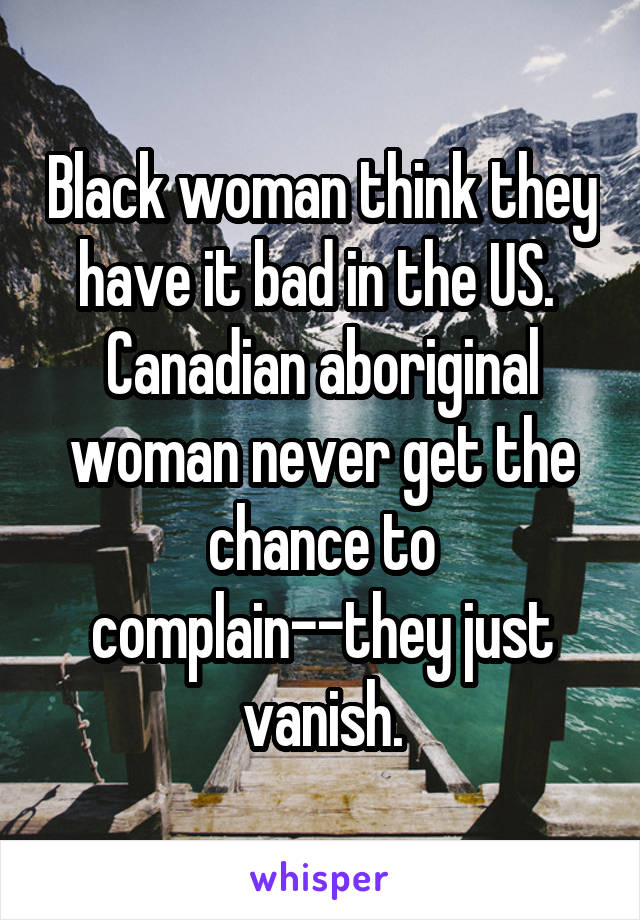 Black woman think they have it bad in the US.  Canadian aboriginal woman never get the chance to complain--they just vanish.