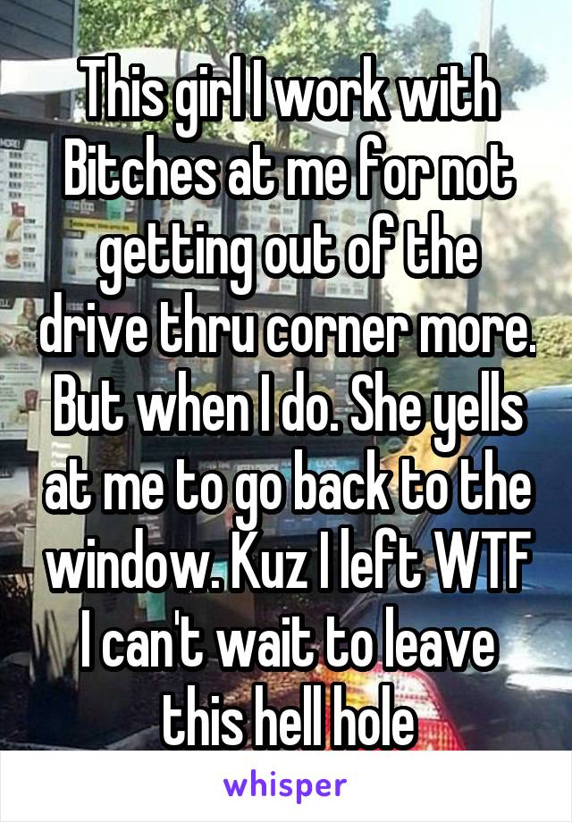 This girl I work with Bitches at me for not getting out of the drive thru corner more. But when I do. She yells at me to go back to the window. Kuz I left WTF I can't wait to leave this hell hole