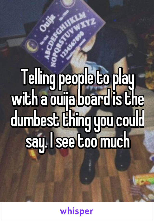 Telling people to play with a ouija board is the dumbest thing you could say. I see too much