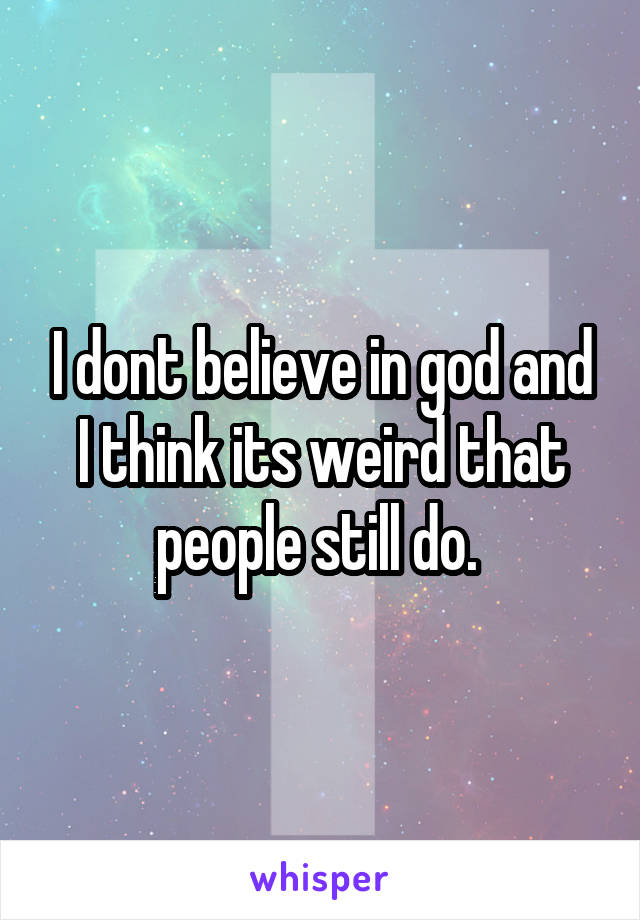 I dont believe in god and I think its weird that people still do. 