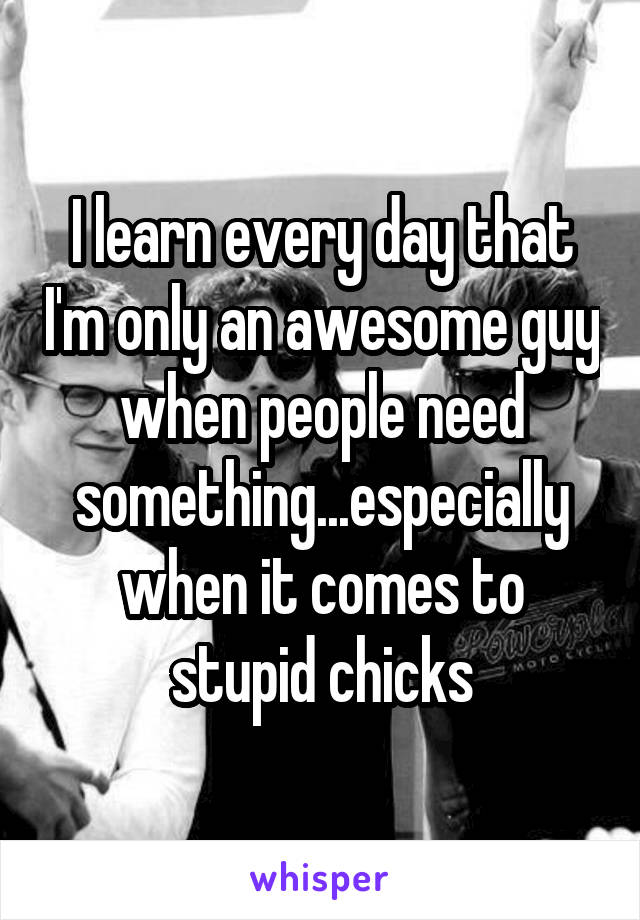 I learn every day that I'm only an awesome guy when people need something...especially when it comes to stupid chicks