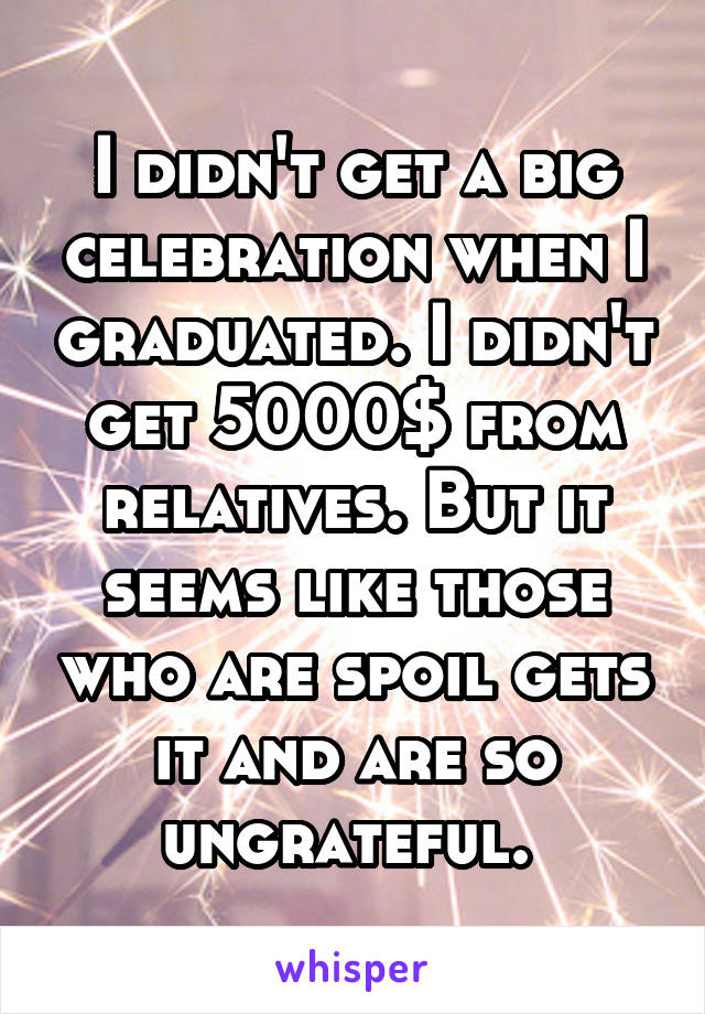 I didn't get a big celebration when I graduated. I didn't get 5000$ from relatives. But it seems like those who are spoil gets it and are so ungrateful. 