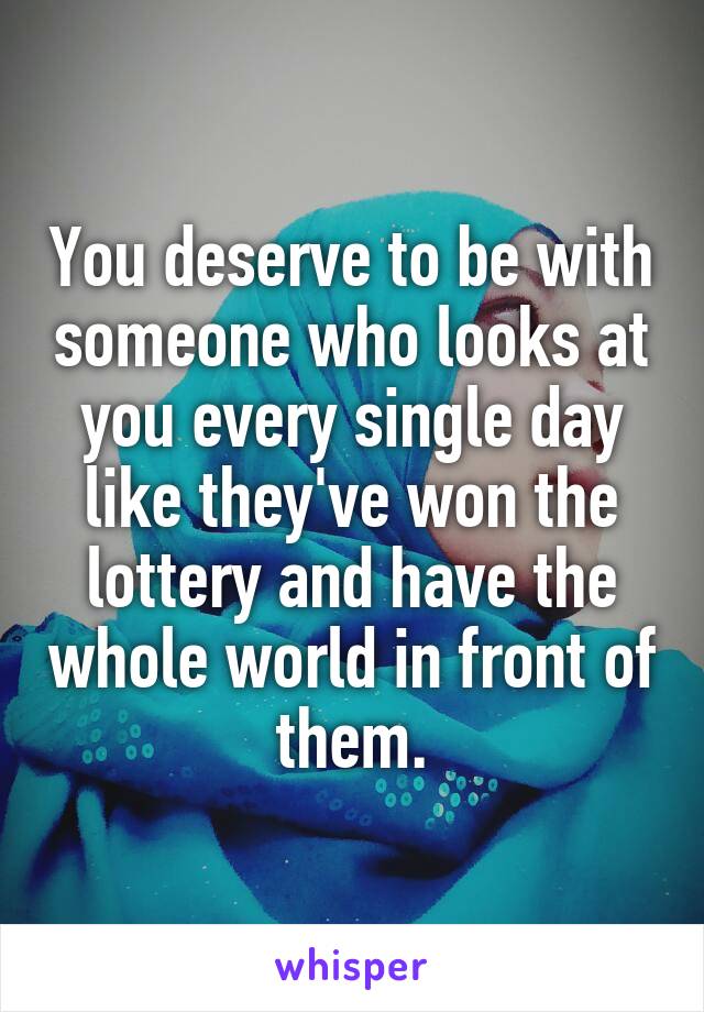 You deserve to be with someone who looks at you every single day like they've won the lottery and have the whole world in front of them.