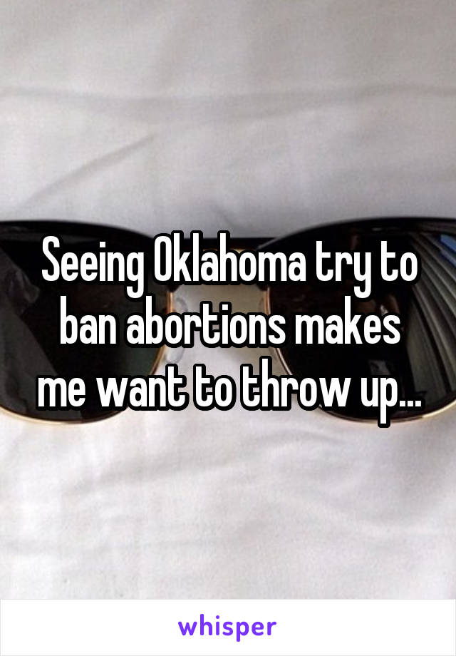 Seeing Oklahoma try to ban abortions makes me want to throw up...