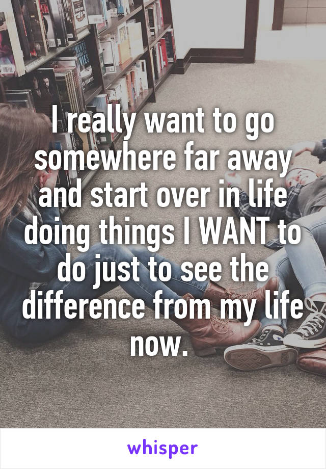 I really want to go somewhere far away and start over in life doing things I WANT to do just to see the difference from my life now. 