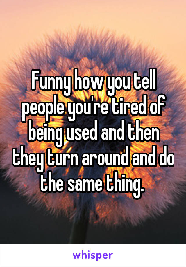 Funny how you tell people you're tired of being used and then they turn around and do the same thing. 