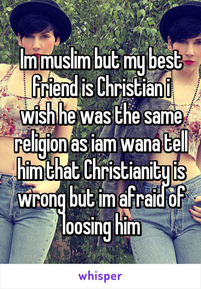 Im muslim but my best friend is Christian i wish he was the same religion as iam wana tell him that Christianity is wrong but im afraid of loosing him