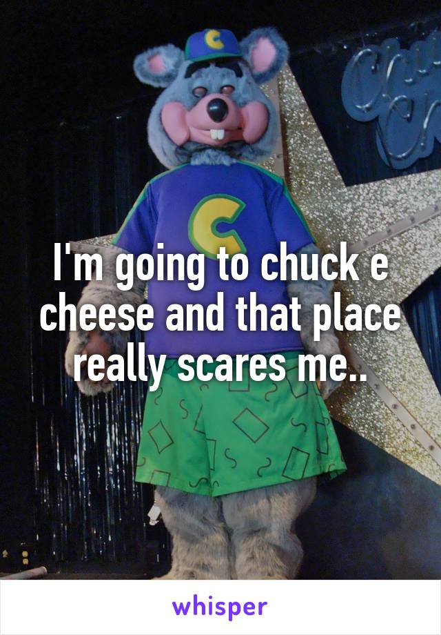 I'm going to chuck e cheese and that place really scares me..