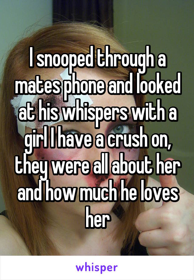 I snooped through a mates phone and looked at his whispers with a girl I have a crush on, they were all about her and how much he loves her