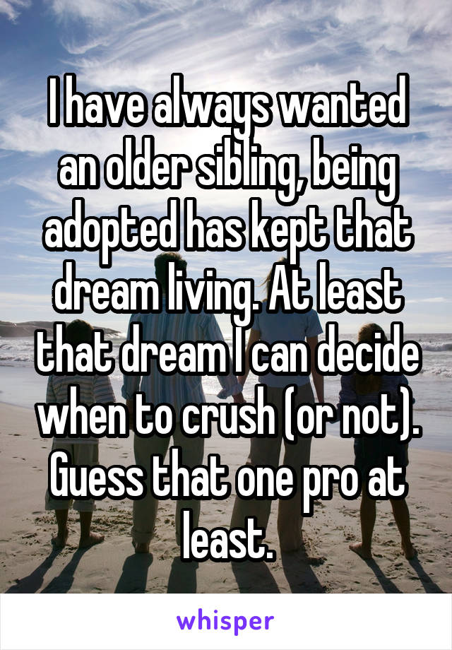 I have always wanted an older sibling, being adopted has kept that dream living. At least that dream I can decide when to crush (or not). Guess that one pro at least.