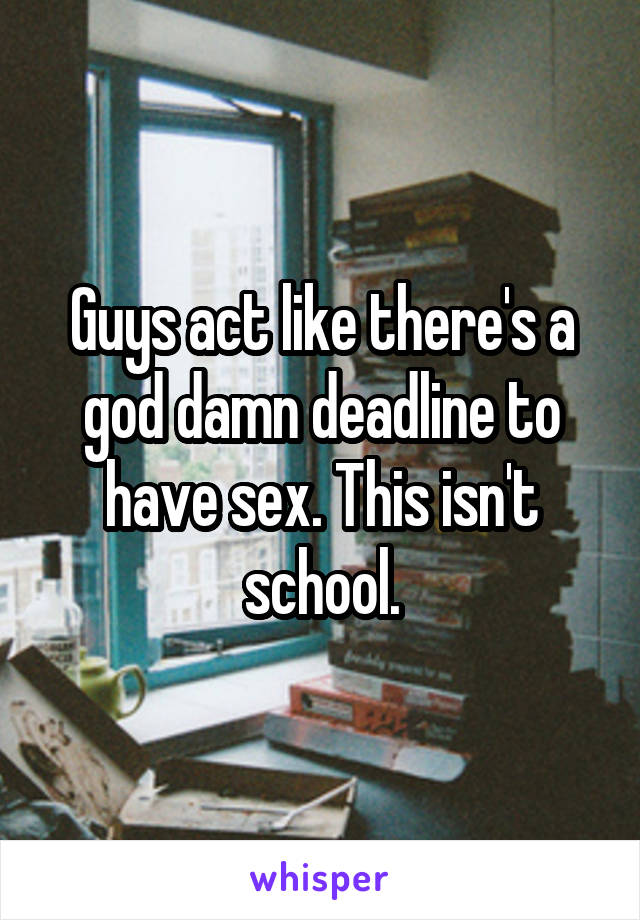 Guys act like there's a god damn deadline to have sex. This isn't school.