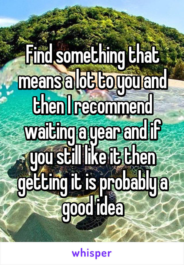 Find something that means a lot to you and then I recommend waiting a year and if you still like it then getting it is probably a good idea