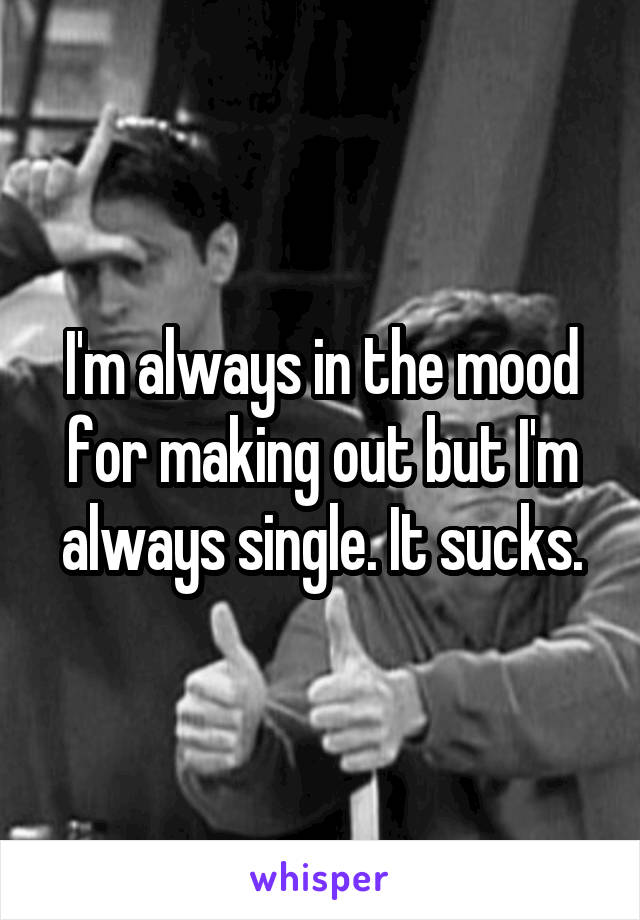 I'm always in the mood for making out but I'm always single. It sucks.