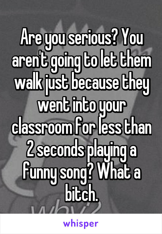 Are you serious? You aren't going to let them walk just because they went into your classroom for less than 2 seconds playing a funny song? What a bitch.