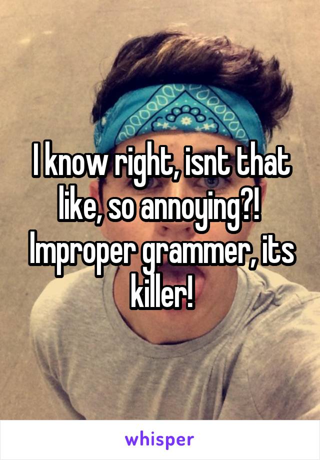 I know right, isnt that like, so annoying?!  Improper grammer, its killer!