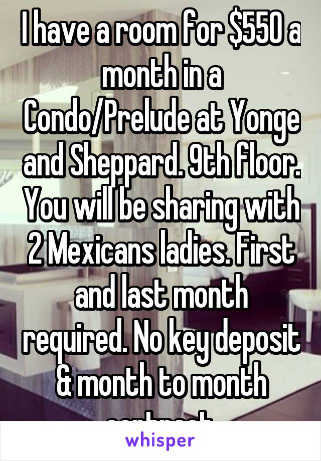 I have a room for $550 a month in a Condo/Prelude at Yonge and Sheppard. 9th floor. You will be sharing with 2 Mexicans ladies. First and last month required. No key deposit & month to month contract.