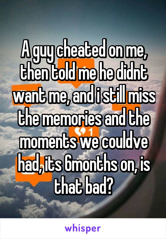 A guy cheated on me, then told me he didnt want me, and i still miss the memories and the moments we couldve had, its 6months on, is that bad?