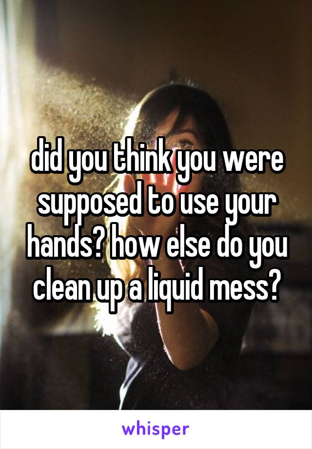 did you think you were supposed to use your hands? how else do you clean up a liquid mess?