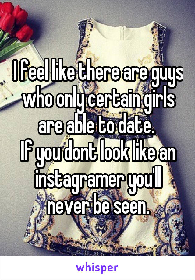 I feel like there are guys who only certain girls are able to date. 
If you dont look like an instagramer you'll never be seen.