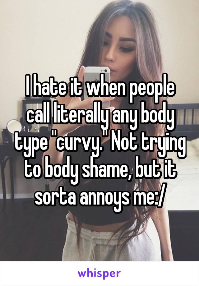 I hate it when people call literally any body type "curvy." Not trying to body shame, but it sorta annoys me:/