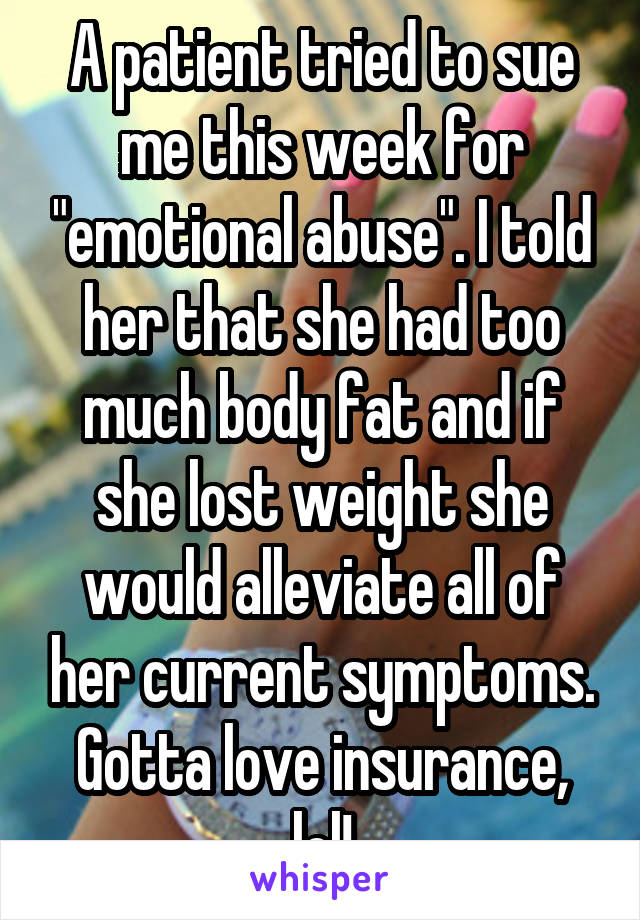A patient tried to sue me this week for "emotional abuse". I told her that she had too much body fat and if she lost weight she would alleviate all of her current symptoms. Gotta love insurance, lol!