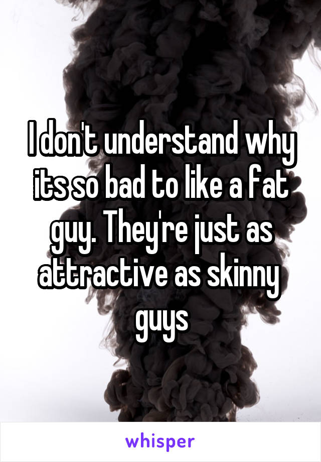 I don't understand why its so bad to like a fat guy. They're just as attractive as skinny 
guys