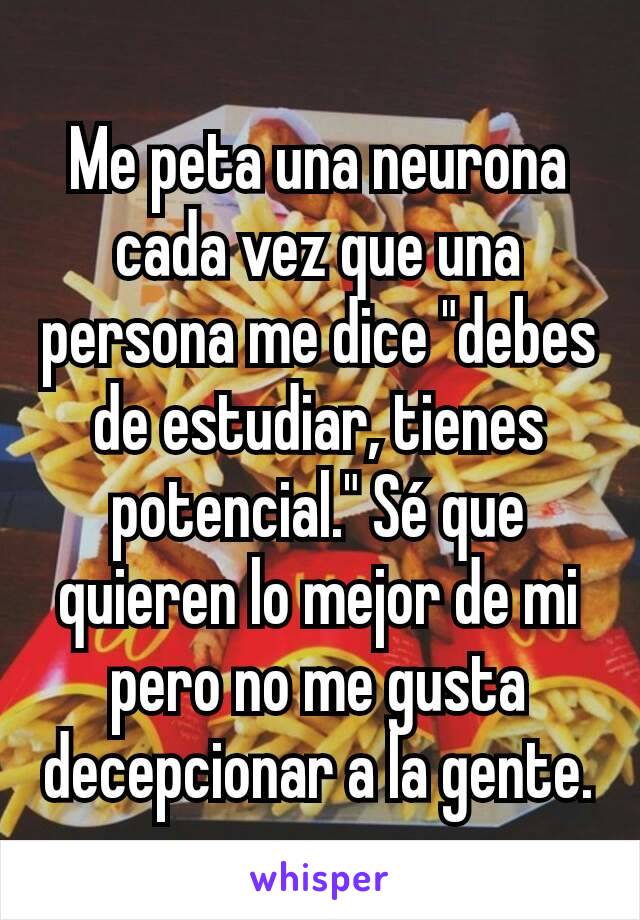 Me peta una neurona cada vez que una persona me dice "debes de estudiar, tienes potencial." Sé que quieren lo mejor de mi pero no me gusta decepcionar a la gente.